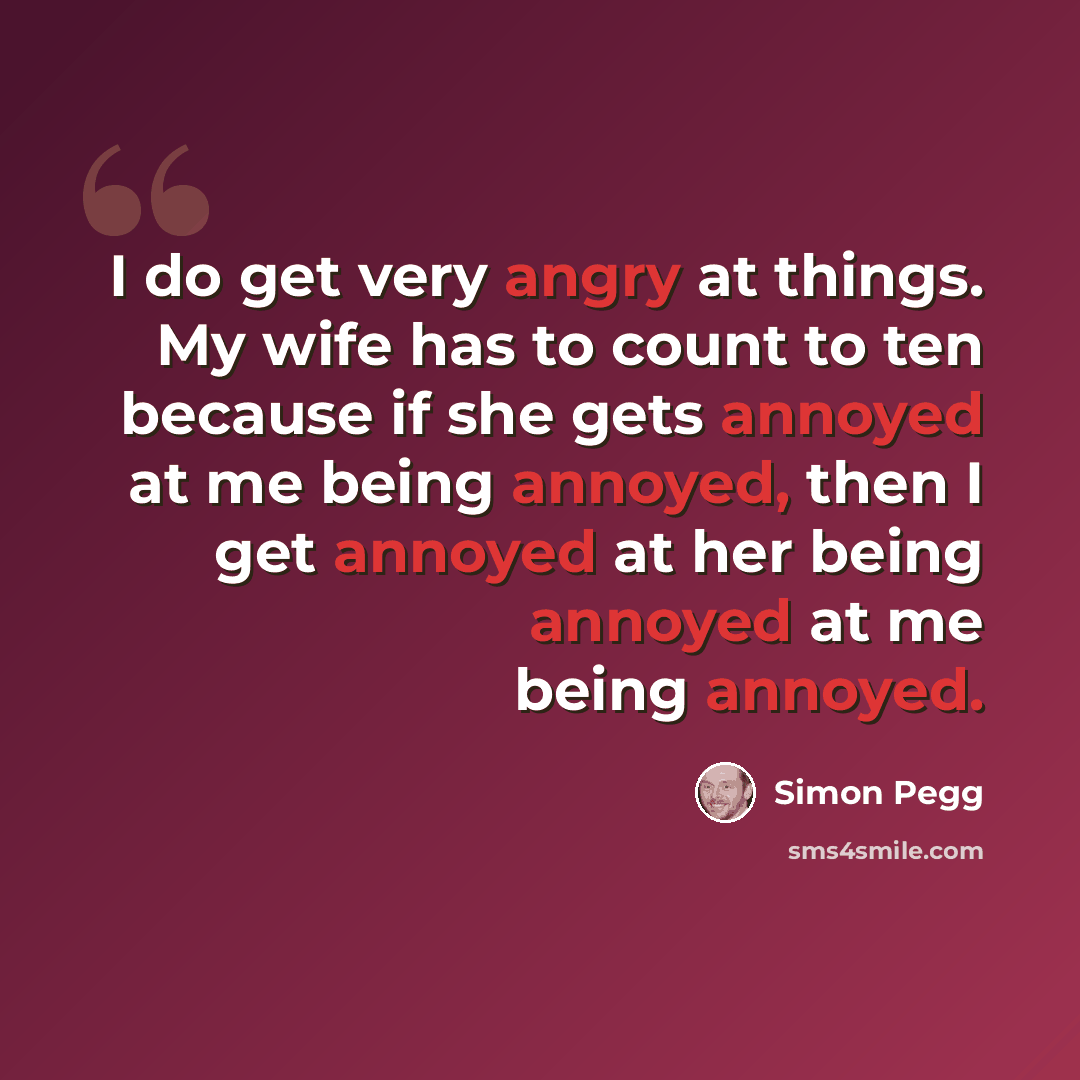 “I do get very angry at things. My wife has to count to ten because if she gets annoyed at me being annoyed, then I get annoyed at her being annoyed at me being annoyed.” quote by Simon Pegg