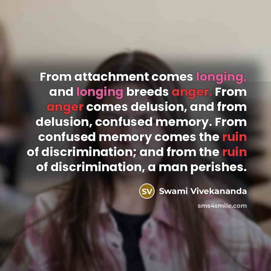 “From attachment comes longing, and longing breeds anger. From anger comes delusion, and from delusion, confused memory. From confused memory comes the ruin of discrimination; and from the ruin of discrimination, a man perishes.” quote by Swami Vivekananda