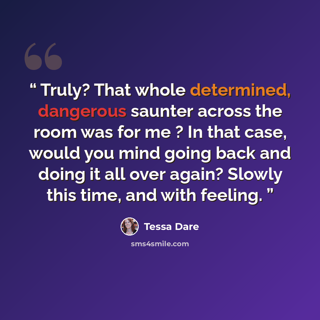 “Truly? That whole determined, dangerous saunter across the room was for me ? In that case, would you mind going back and doing it all over again? Slowly this time, and with feeling.” quote by Tessa Dare