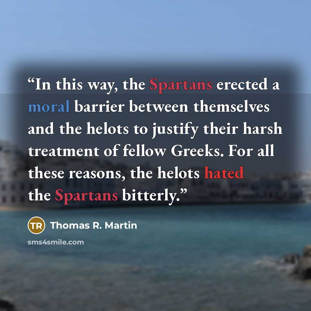 “In this way, the Spartans erected a moral barrier between themselves and the helots to justify their harsh treatment of fellow Greeks. For all these reasons, the helots hated the Spartans bitterly.” quote by Thomas R. Martin