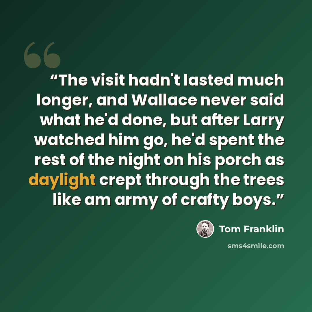 “The visit hadn't lasted much longer, and Wallace never said what he'd done, but after Larry watched him go, he'd spent the rest of the night on his porch as daylight crept through the trees like am army of crafty boys.” quote by Tom Franklin