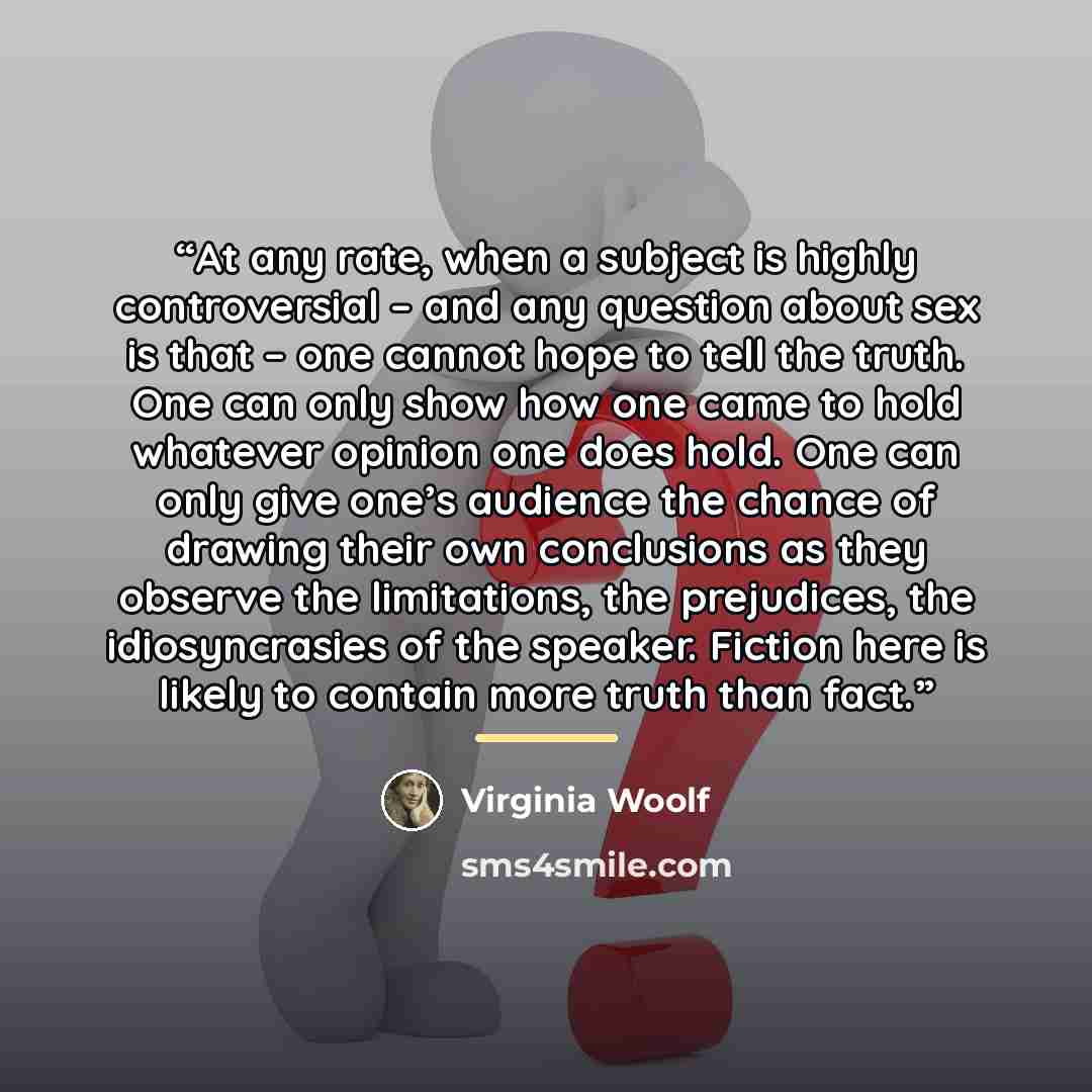 “At any rate, when a subject is highly controversial – and any question about sex is that – one cannot hope to tell the truth. One can only show how one came to hold whatever opinion one does hold. One can only give one’s audience the chance of drawing their own conclusions as they observe the…” quote by Virginia Woolf
