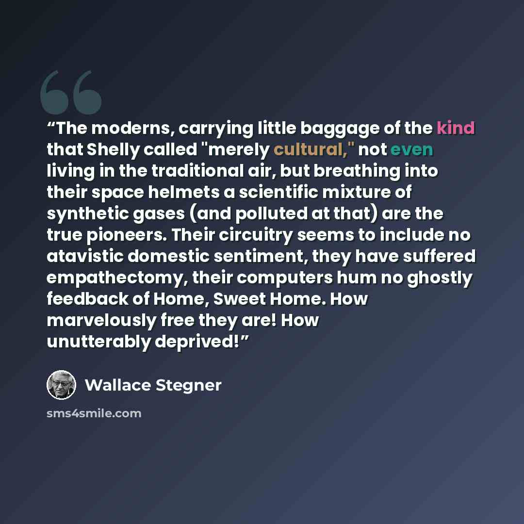 “The moderns, carrying little baggage of the kind that Shelly called "merely cultural," not even living in the traditional air, but breathing into their space helmets a scientific mixture of synthetic gases (and polluted at that) are the true pioneers. Their circuitry seems to include no atavistic…” quote by Wallace Stegner