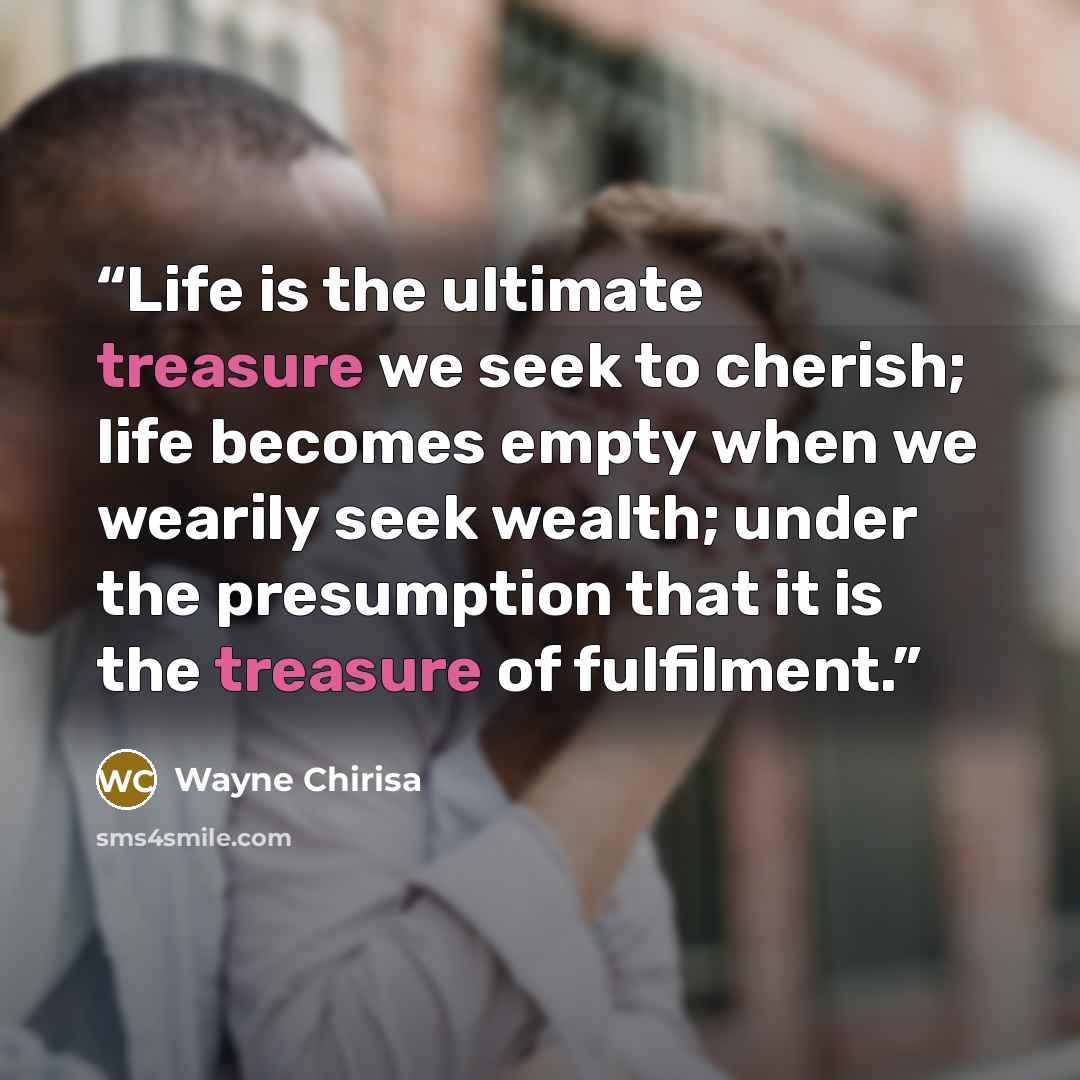 “Life is the ultimate treasure we seek to cherish; life becomes empty when we wearily seek wealth; under the presumption that it is the treasure of fulfilment.” quote by Wayne Chirisa