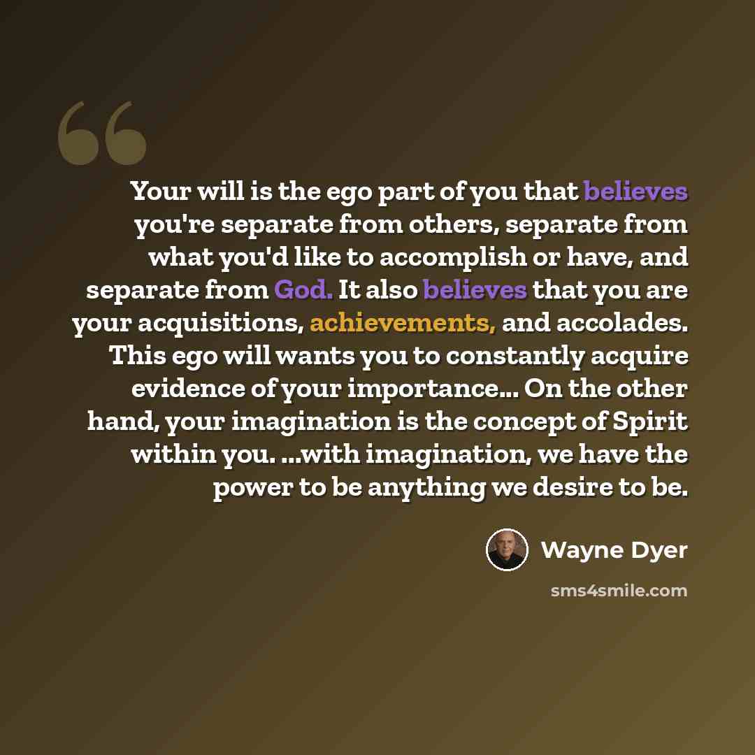 “Your will is the ego part of you that believes you're separate from others, separate from what you'd like to accomplish or have, and separate from God. It also believes that you are your acquisitions, achievements, and accolades. This ego will wants you to constantly acquire evidence of your…” quote by Wayne Dyer