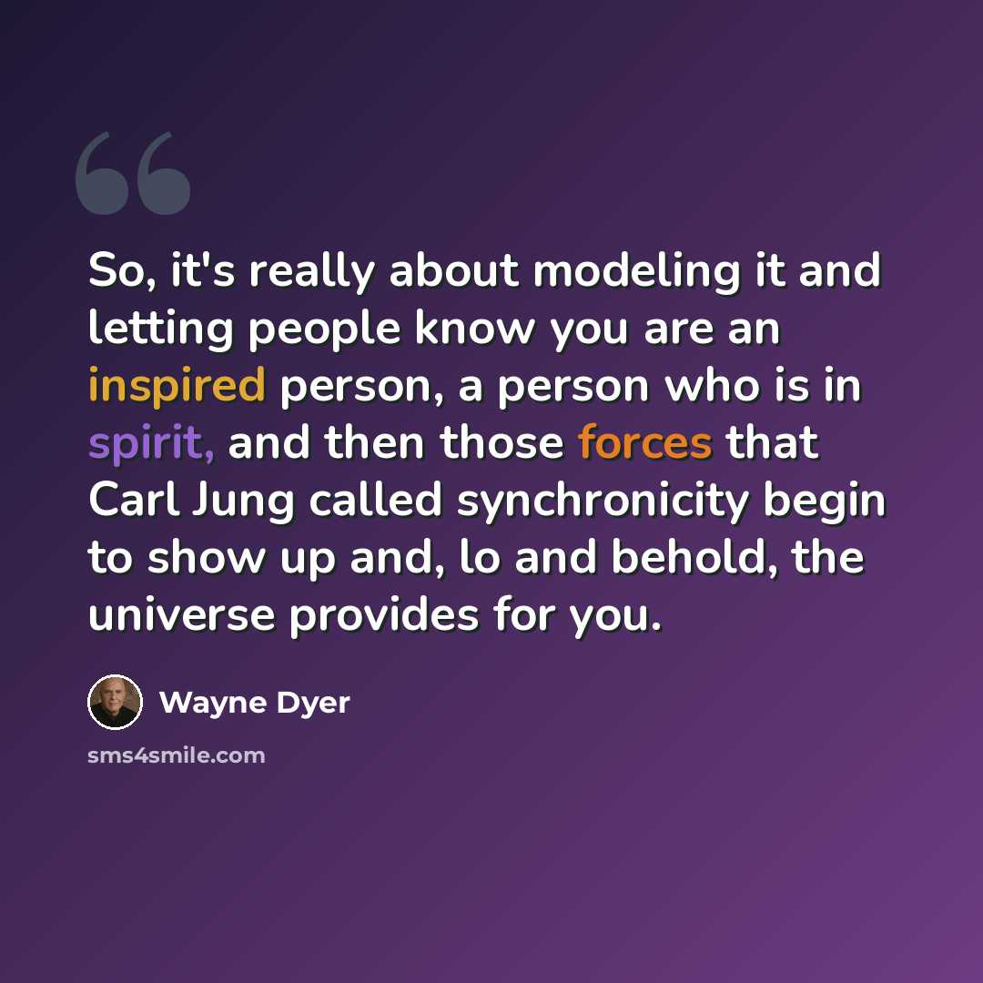 “So, it's really about modeling it and letting people know you are an inspired person, a person who is in spirit, and then those forces that Carl Jung called synchronicity begin to show up and, lo and behold, the universe provides for you.” quote by Wayne Dyer
