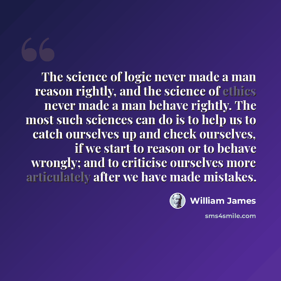 “The science of logic never made a man reason rightly, and the science of ethics never made a man behave rightly. The most such sciences can do is to help us to catch ourselves up and check ourselves, if we start to reason or to behave wrongly; and to criticise ourselves more articulately after we…” quote by William James