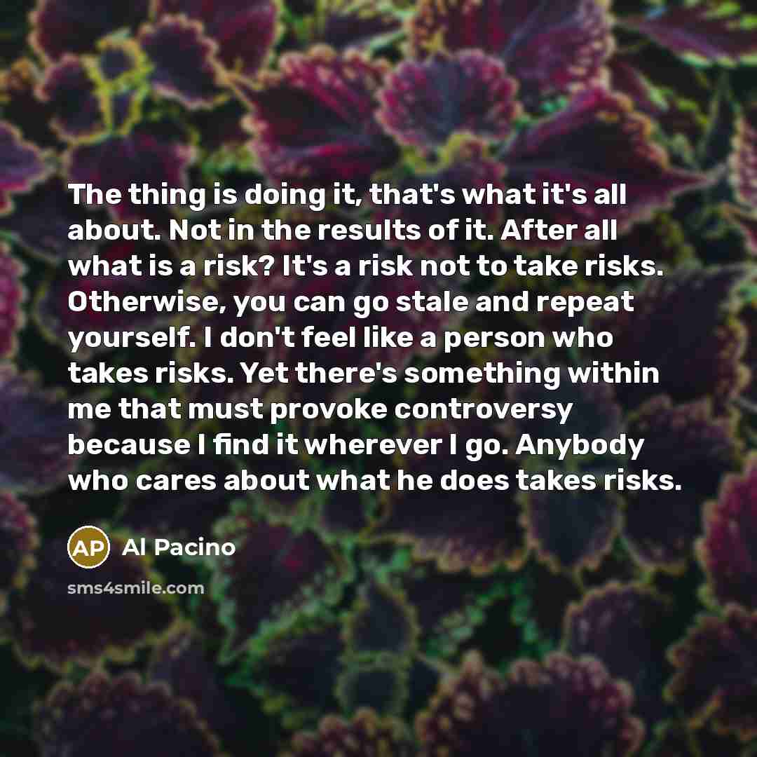 “The thing is doing it, that's what it's all about. Not in the results of it. After all what is a risk? It's a risk not to take risks. Otherwise, you can go stale and repeat yourself. I don't feel like a person who takes risks. Yet there's something within me that must provoke controversy because I…” quote by Al Pacino