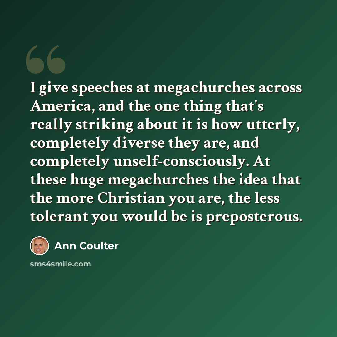 “I give speeches at megachurches across America, and the one thing that's really striking about it is how utterly, completely diverse they are, and completely unself-consciously. At these huge megachurches the idea that the more Christian you are, the less tolerant you would be is preposterous.” quote by Ann Coulter