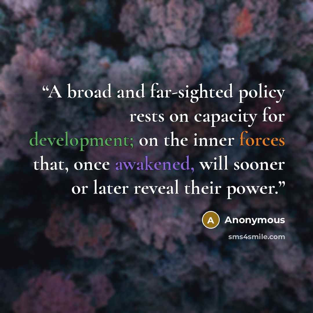 “A broad and far-sighted policy rests on capacity for development; on the inner forces that, once awakened, will sooner or later reveal their power.” quote by Anonymous