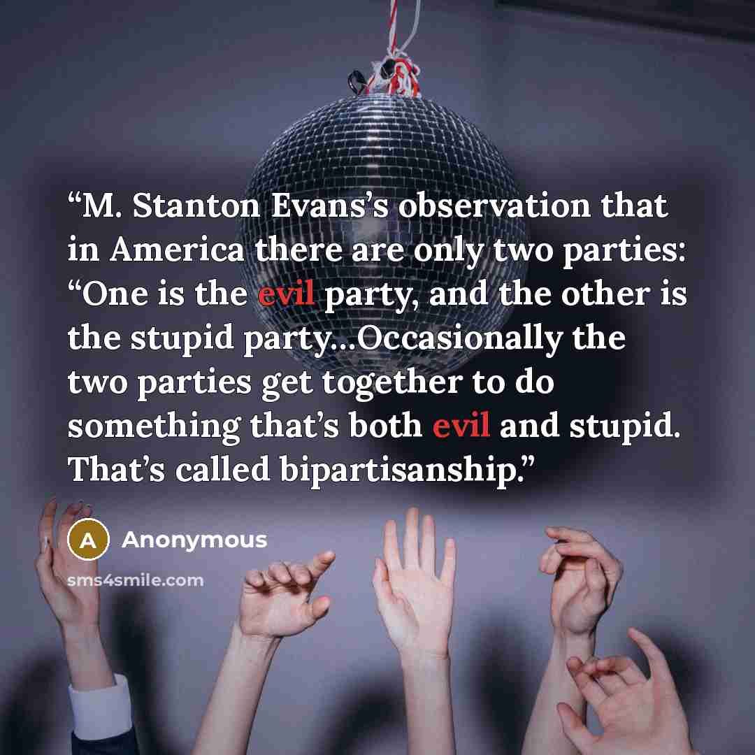 “M. Stanton Evans’s observation that in America there are only two parties: “One is the evil party, and the other is the stupid party…Occasionally the two parties get together to do something that’s both evil and stupid. That’s called bipartisanship.” quote by Anonymous