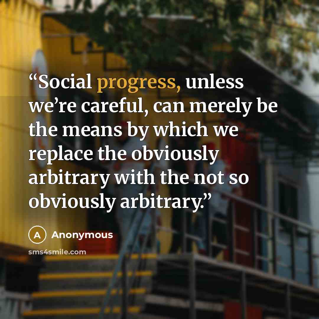 “Social progress, unless we’re careful, can merely be the means by which we replace the obviously arbitrary with the not so obviously arbitrary.” quote by Anonymous