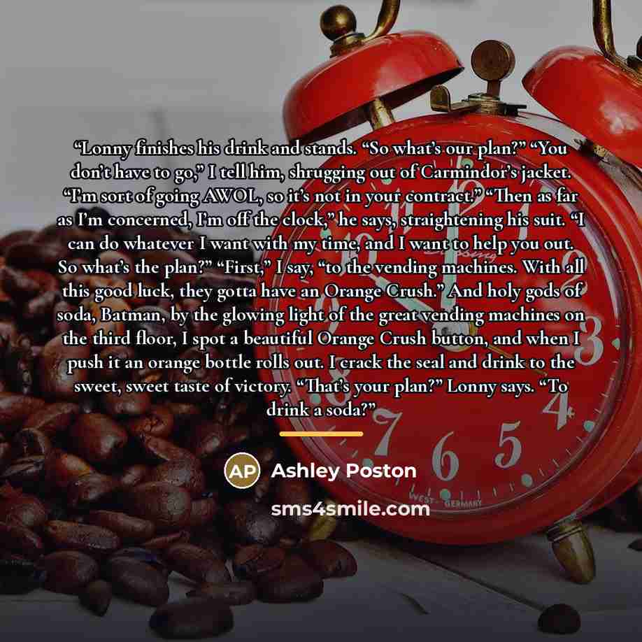 “Lonny finishes his drink and stands. “So what’s our plan?” “You don’t have to go,” I tell him, shrugging out of Carmindor’s jacket. “I’m sort of going AWOL, so it’s not in your contract.” “Then as far as I’m concerned, I’m off the clock,” he says, straightening his suit. “I can do whatever I want…” quote by Ashley Poston