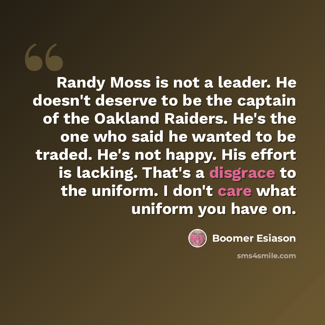 “Randy Moss is not a leader. He doesn't deserve to be the captain of the Oakland Raiders. He's the one who said he wanted to be traded. He's not happy. His effort is lacking. That's a disgrace to the uniform. I don't care what uniform you have on.” quote by Boomer Esiason