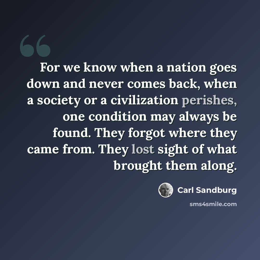 “For we know when a nation goes down and never comes back, when a society or a civilization perishes, one condition may always be found. They forgot where they came from. They lost sight of what brought them along.” quote by Carl Sandburg