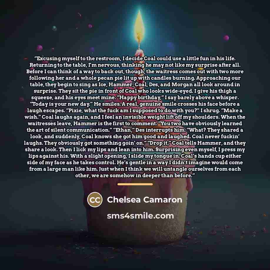 “Excusing myself to the restroom, I decide Coal could use a little fun in his life. Returning to the table, I’m nervous, thinking he may not like my surprise after all. Before I can think of a way to back out, though, the waitress comes out with two more following her and a whole pecan pie lit up…” quote by Chelsea Camaron