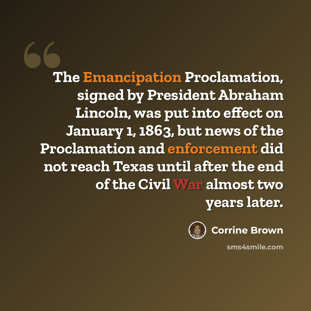 “The Emancipation Proclamation, signed by President Abraham Lincoln, was put into effect on January 1, 1863, but news of the Proclamation and enforcement did not reach Texas until after the end of the Civil War almost two years later.” quote by Corrine Brown