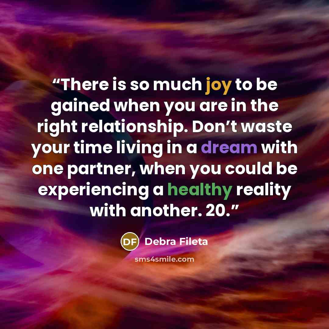 “There is so much joy to be gained when you are in the right relationship. Don’t waste your time living in a dream with one partner, when you could be experiencing a healthy reality with another. 20.” quote by Debra Fileta