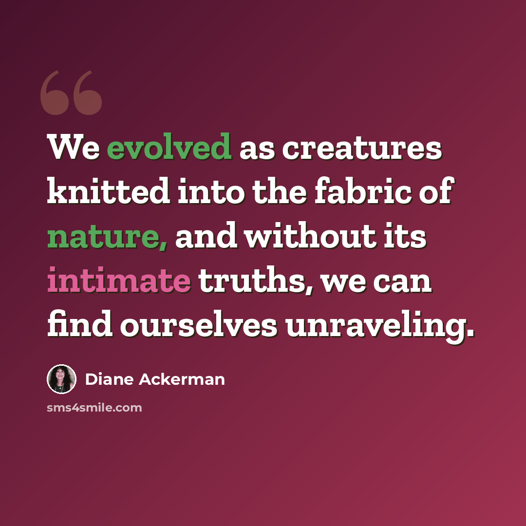 “We evolved as creatures knitted into the fabric of nature, and without its intimate truths, we can find ourselves unraveling.” quote by Diane Ackerman