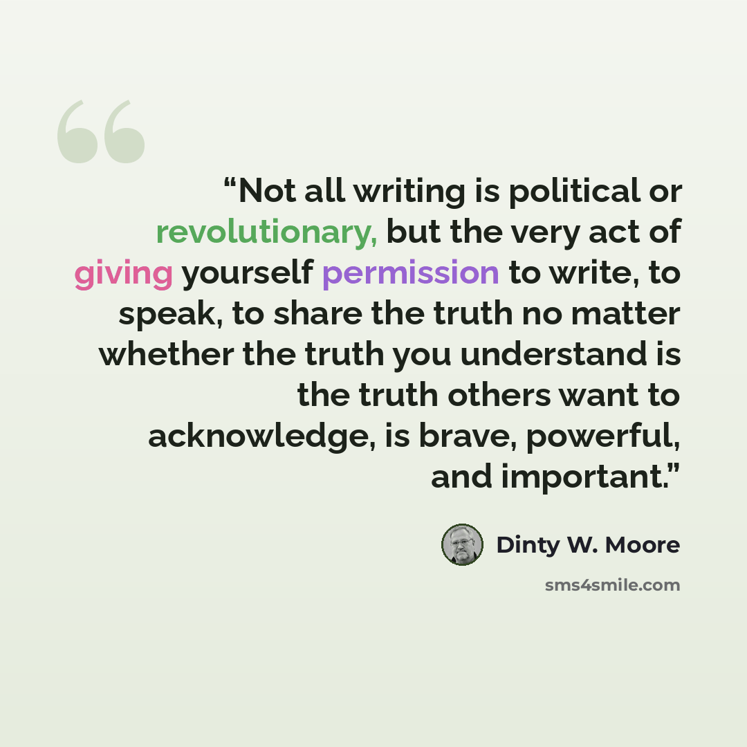 “Not all writing is political or revolutionary, but the very act of giving yourself permission to write, to speak, to share the truth no matter whether the truth you understand is the truth others want to acknowledge, is brave, powerful, and important.” quote by Dinty W. Moore