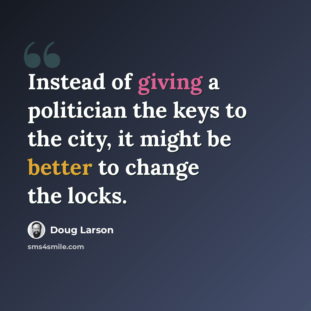 “Instead of giving a politician the keys to the city, it might be better to change the locks.” quote by Doug Larson