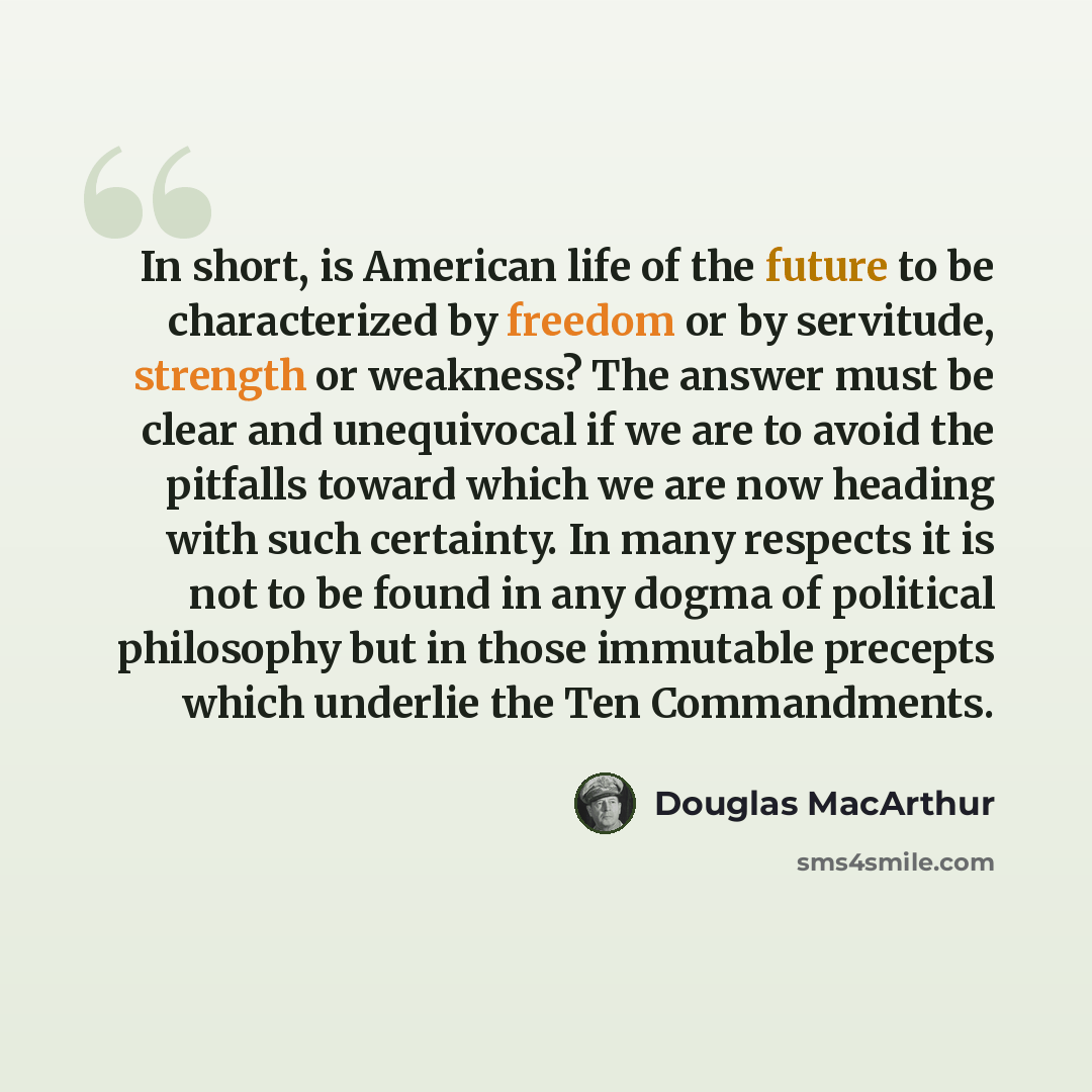 “In short, is American life of the future to be characterized by freedom or by servitude, strength or weakness? The answer must be clear and unequivocal if we are to avoid the pitfalls toward which we are now heading with such certainty. In many respects it is not to be found in any dogma of…” quote by Douglas MacArthur