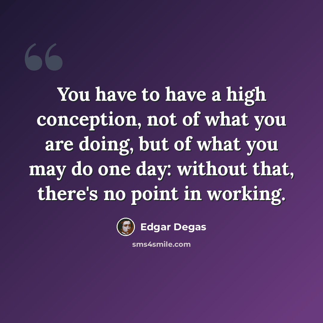 “You have to have a high conception, not of what you are doing, but of what you may do one day: without that, there's no point in working.” quote by Edgar Degas