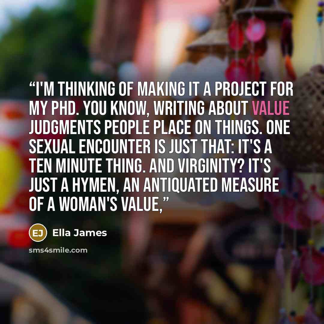 “I'm thinking of making it a project for my PhD. You know, writing about value judgments people place on things. One sexual encounter is just that: it's a ten minute thing. And virginity? It's just a hymen, an antiquated measure of a woman's value,” quote by Ella James
