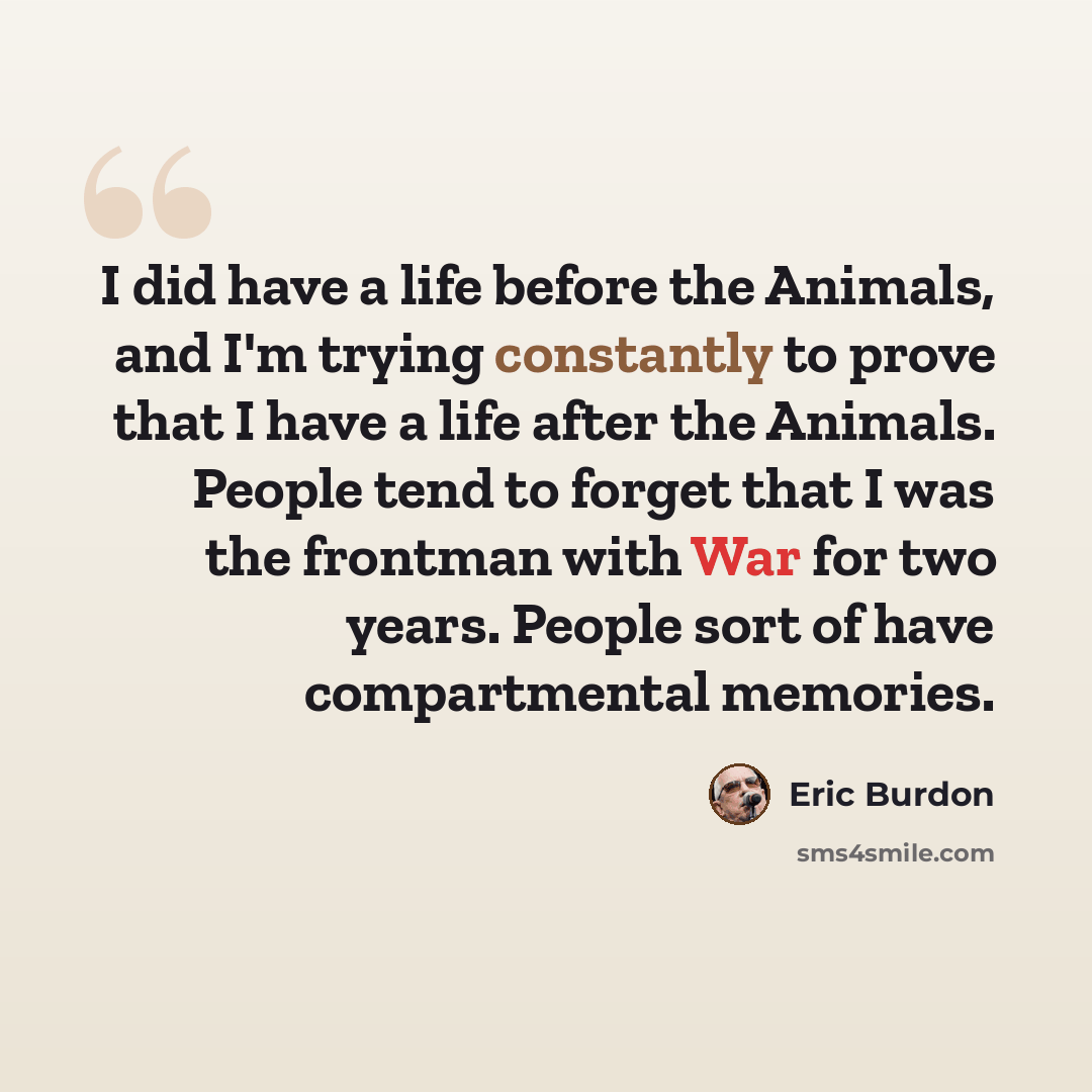 “I did have a life before the Animals, and I'm trying constantly to prove that I have a life after the Animals. People tend to forget that I was the frontman with War for two years. People sort of have compartmental memories.” quote by Eric Burdon