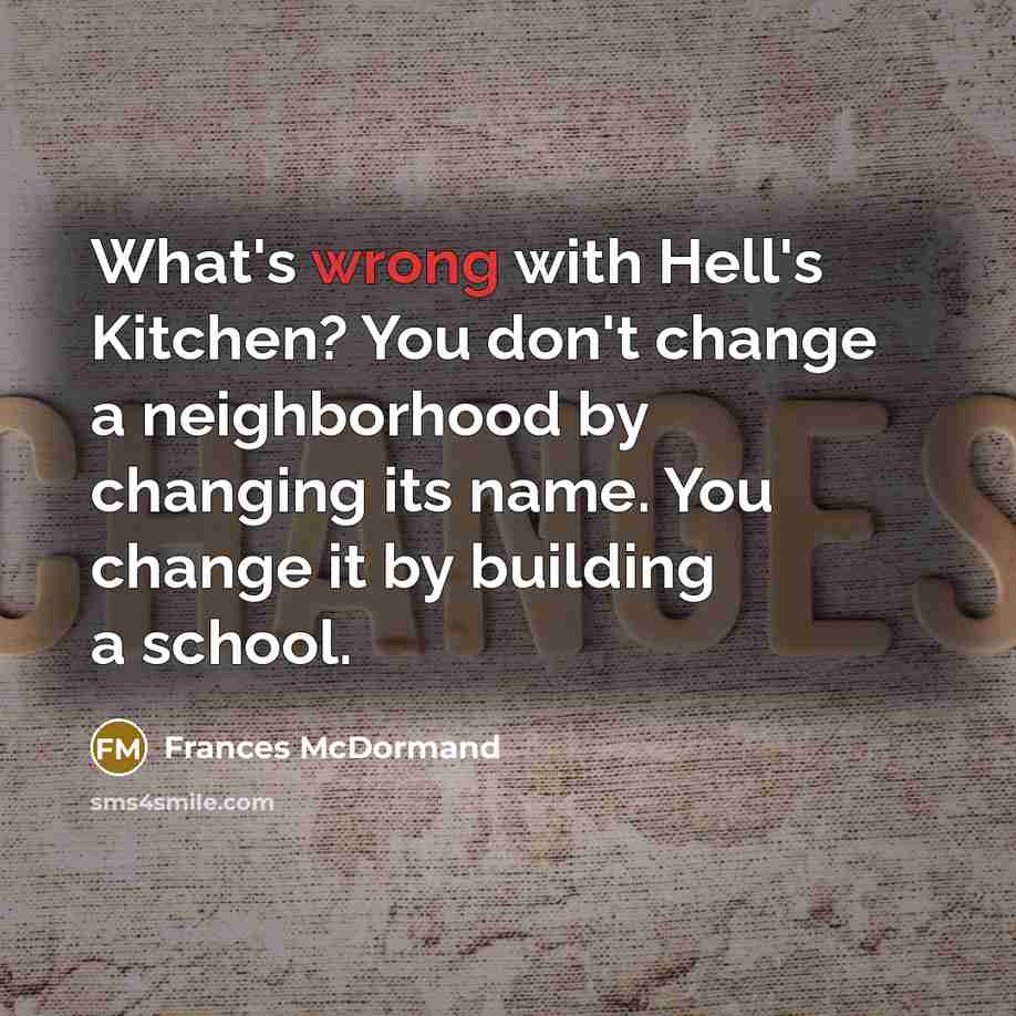 “What's wrong with Hell's Kitchen? You don't change a neighborhood by changing its name. You change it by building a school.” quote by Frances McDormand