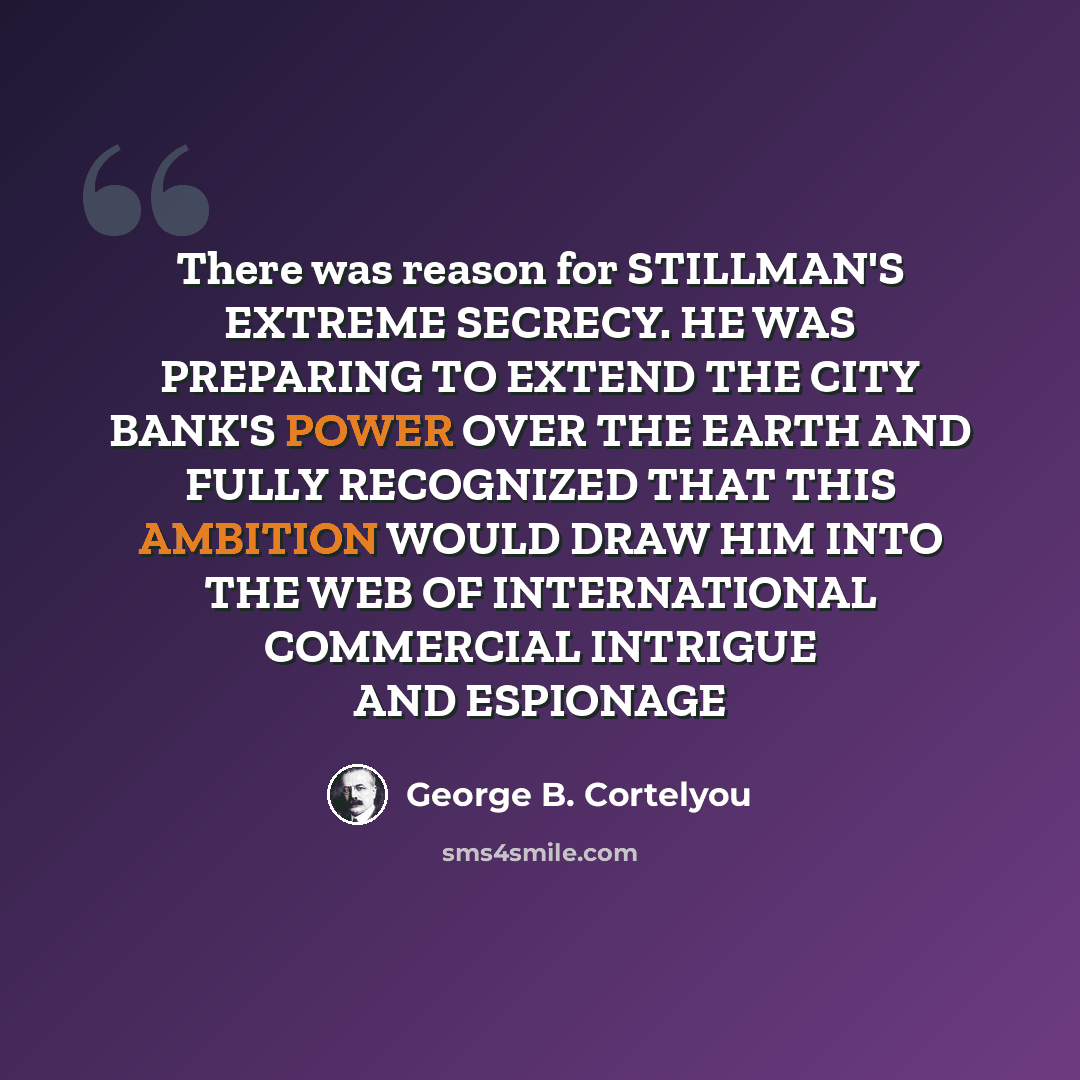 “There was reason for STILLMAN'S EXTREME SECRECY. HE WAS PREPARING TO EXTEND THE CITY BANK'S POWER OVER THE EARTH AND FULLY RECOGNIZED THAT THIS AMBITION WOULD DRAW HIM INTO THE WEB OF INTERNATIONAL COMMERCIAL INTRIGUE AND ESPIONAGE” quote by George B. Cortelyou