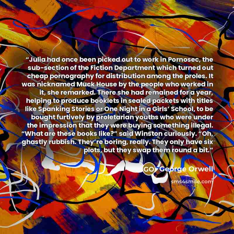 “Julia had once been picked out to work in Pornosec, the sub-section of the Fiction Department which turned out cheap pornography for distribution among the proles. It was nicknamed Muck House by the people who worked in it, she remarked. There she had remained for a year, helping to produce…” quote by George Orwell