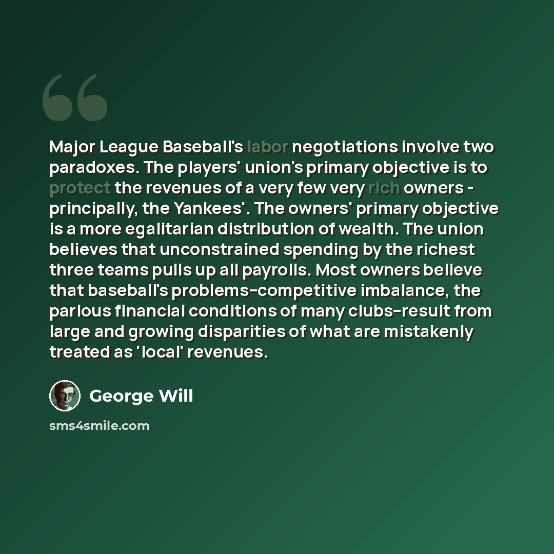 “Major League Baseball's labor negotiations involve two paradoxes. The players' union's primary objective is to protect the revenues of a very few very rich owners - principally, the Yankees'. The owners' primary objective is a more egalitarian distribution of wealth. The union believes that…” quote by George Will