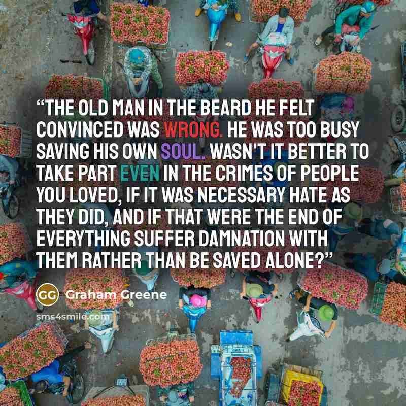 “The old man in the beard he felt convinced was wrong. He was too busy saving his own soul. Wasn't it better to take part even in the crimes of people you loved, if it was necessary hate as they did, and if that were the end of everything suffer damnation with them rather than be saved alone?” quote by Graham Greene