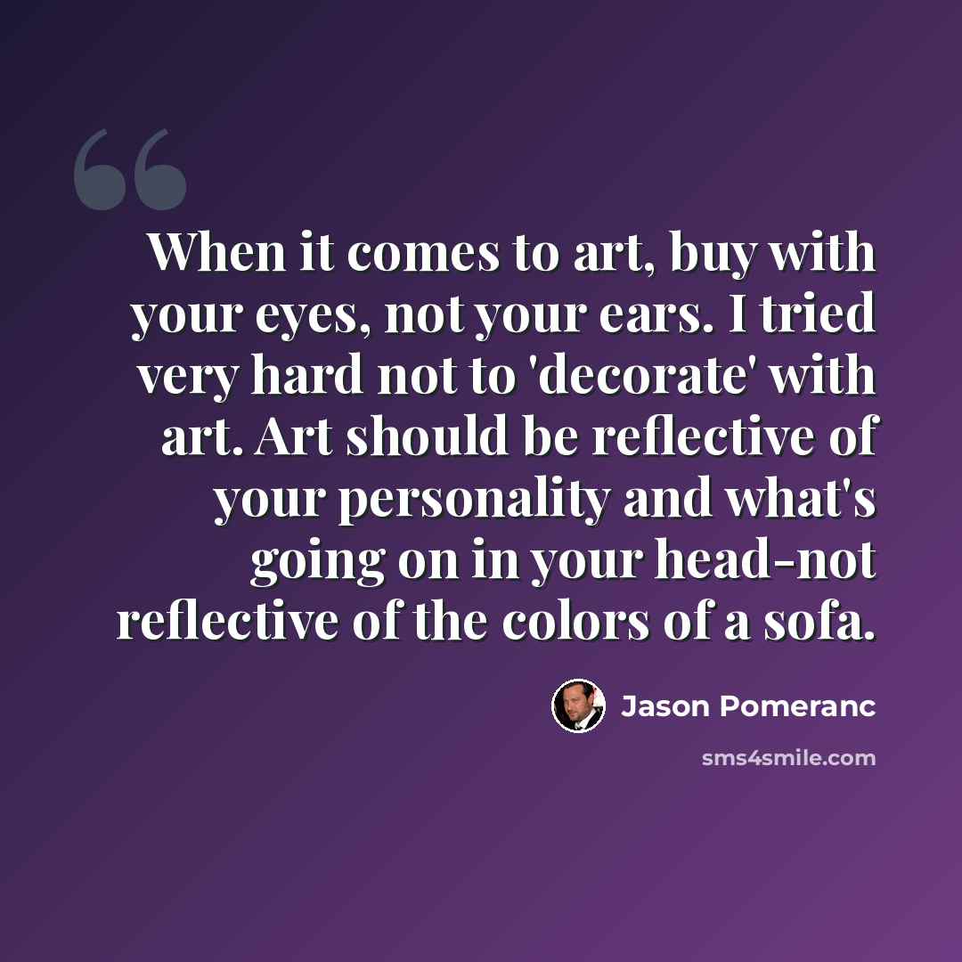 “When it comes to art, buy with your eyes, not your ears. I tried very hard not to 'decorate' with art. Art should be reflective of your personality and what's going on in your head-not reflective of the colors of a sofa.” quote by Jason Pomeranc