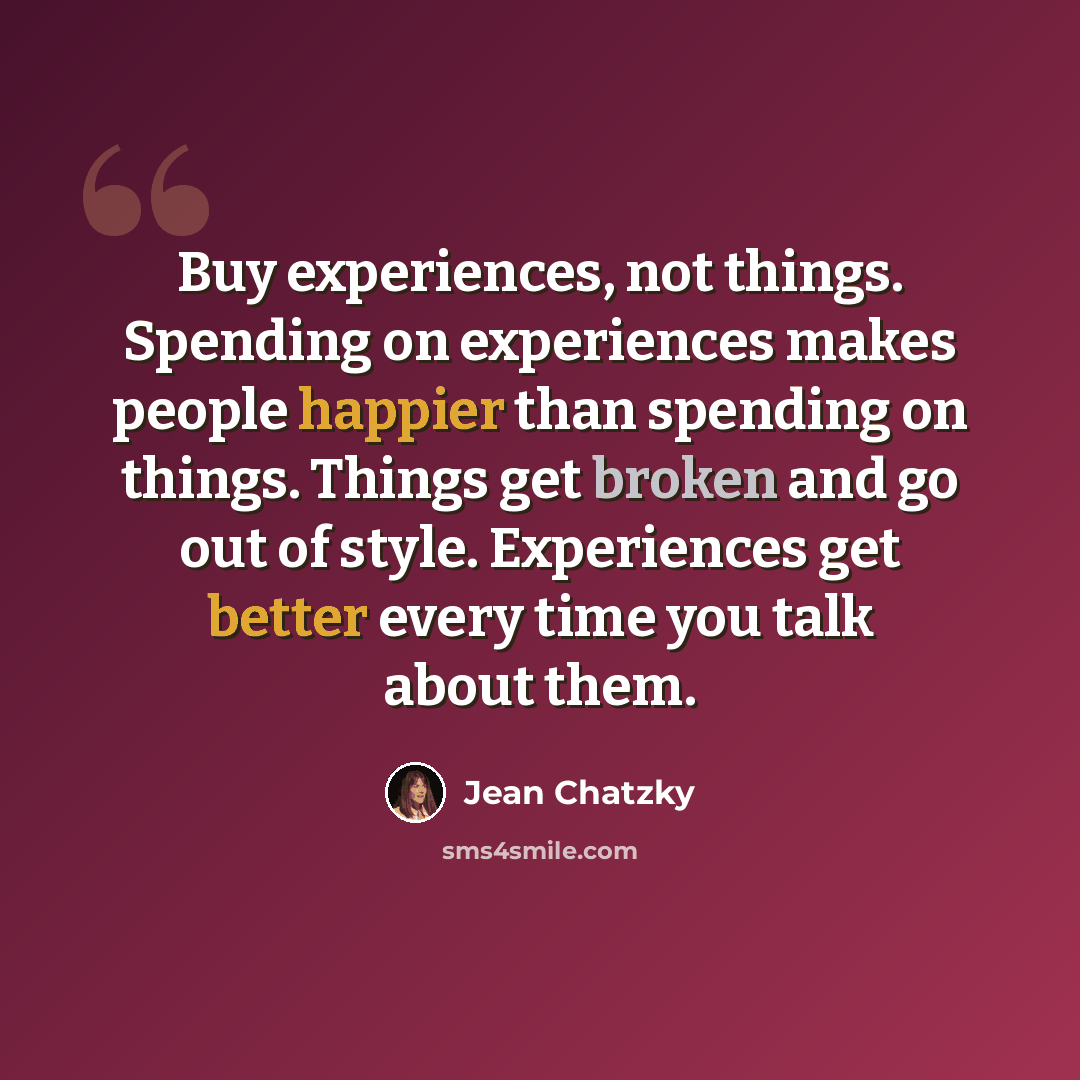 “Buy experiences, not things. Spending on experiences makes people happier than spending on things. Things get broken and go out of style. Experiences get better every time you talk about them.” quote by Jean Chatzky