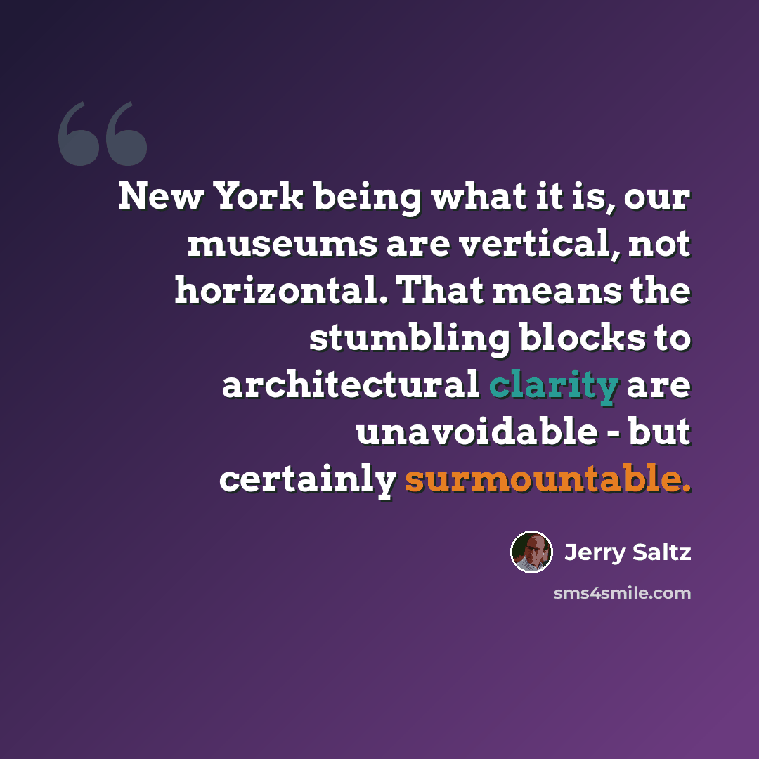 “New York being what it is, our museums are vertical, not horizontal. That means the stumbling blocks to architectural clarity are unavoidable - but certainly surmountable.” quote by Jerry Saltz