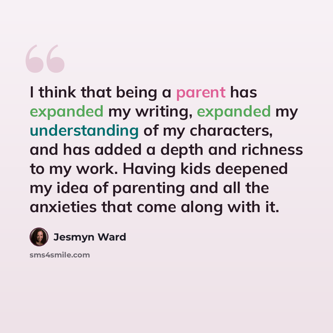 “I think that being a parent has expanded my writing, expanded my understanding of my characters, and has added a depth and richness to my work. Having kids deepened my idea of parenting and all the anxieties that come along with it.” quote by Jesmyn Ward