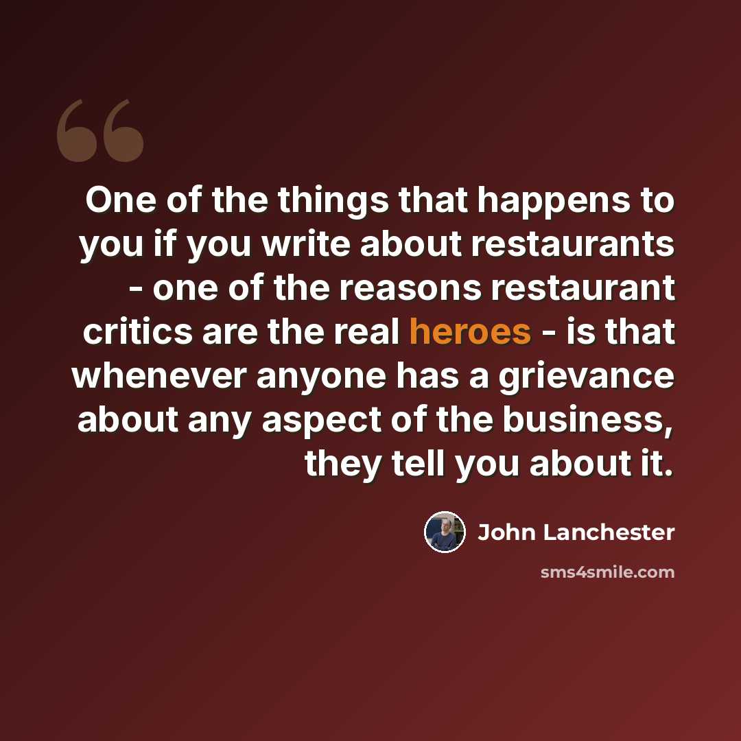 “One of the things that happens to you if you write about restaurants - one of the reasons restaurant critics are the real heroes - is that whenever anyone has a grievance about any aspect of the business, they tell you about it.” quote by John Lanchester