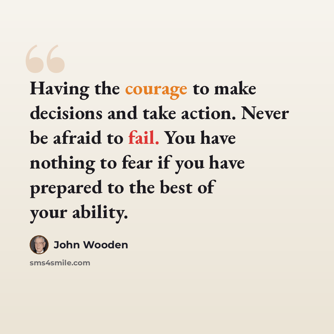 “Having the courage to make decisions and take action. Never be afraid to fail. You have nothing to fear if you have prepared to the best of your ability.” quote by John Wooden