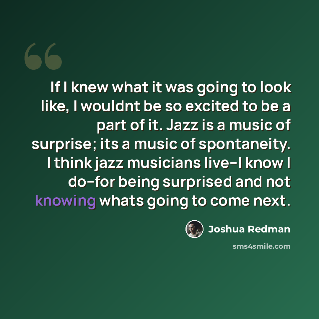 “If I knew what it was going to look like, I wouldnt be so excited to be a part of it. Jazz is a music of surprise; its a music of spontaneity. I think jazz musicians live--I know I do--for being surprised and not knowing whats going to come next.” quote by Joshua Redman