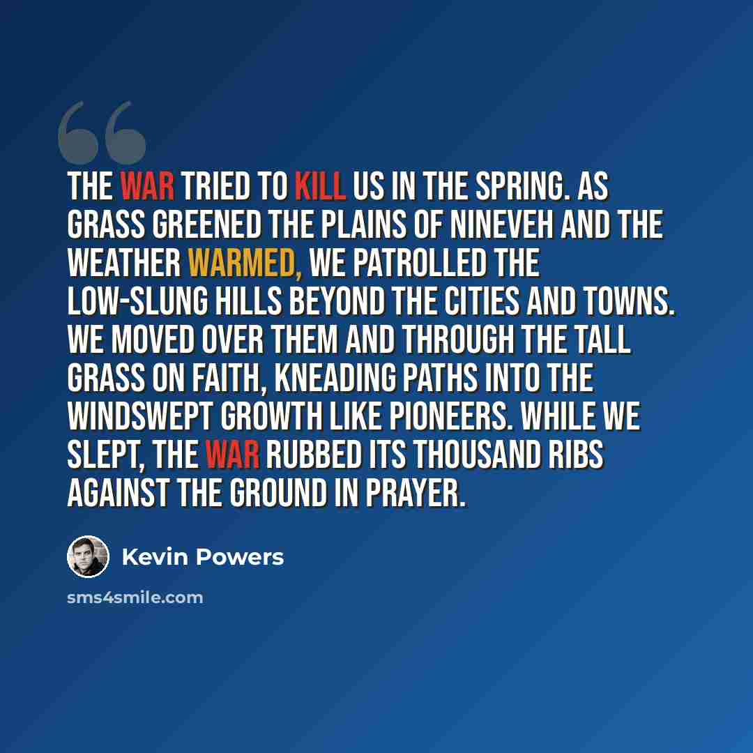 “The war tried to kill us in the spring. As grass greened the plains of Nineveh and the weather warmed, we patrolled the low-slung hills beyond the cities and towns. We moved over them and through the tall grass on faith, kneading paths into the windswept growth like pioneers. While we slept, the…” quote by Kevin Powers