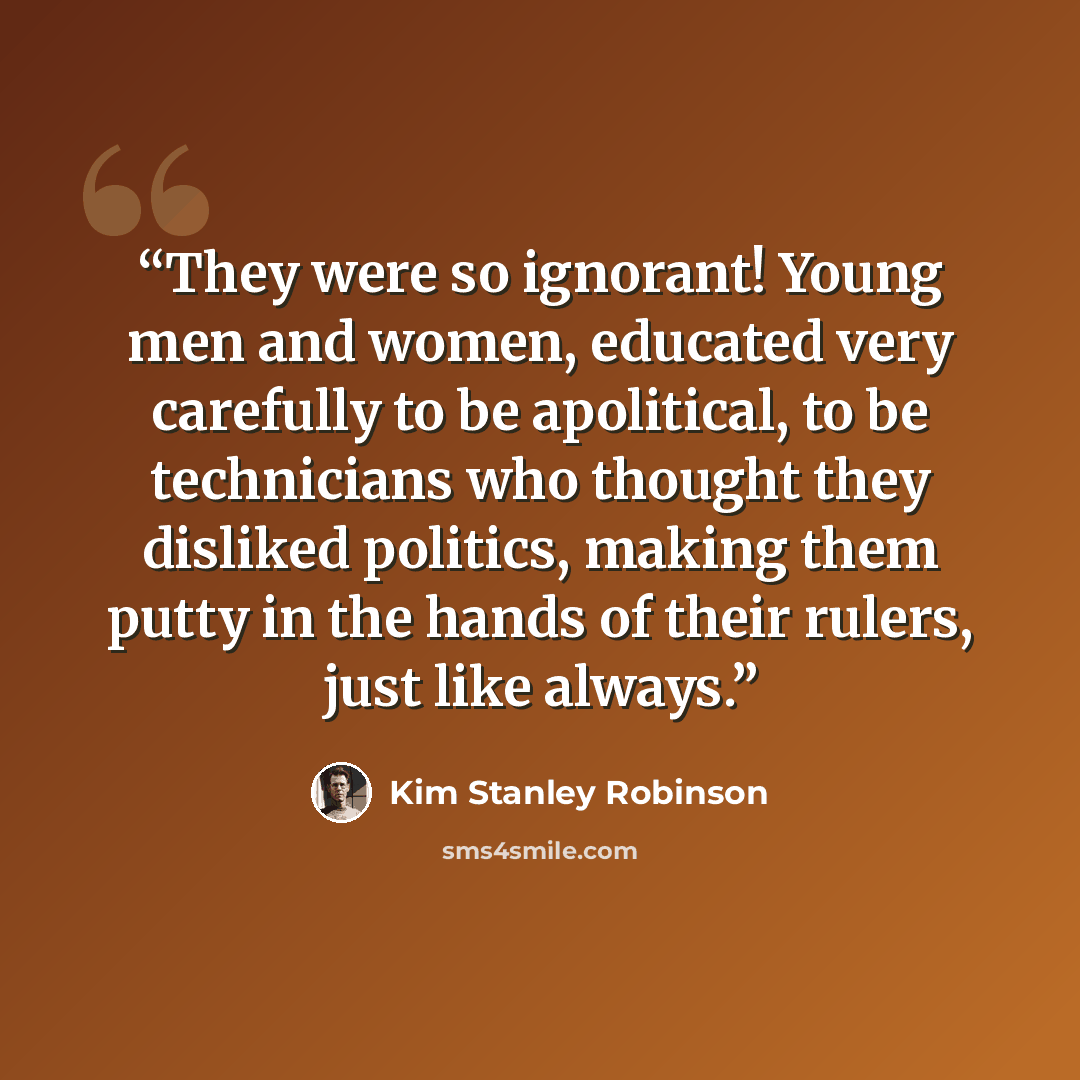 “They were so ignorant! Young men and women, educated very carefully to be apolitical, to be technicians who thought they disliked politics, making them putty in the hands of their rulers, just like always.” quote by Kim Stanley Robinson