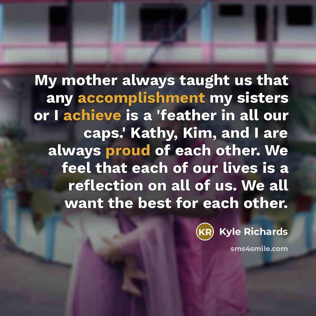 “My mother always taught us that any accomplishment my sisters or I achieve is a 'feather in all our caps.' Kathy, Kim, and I are always proud of each other. We feel that each of our lives is a reflection on all of us. We all want the best for each other.” quote by Kyle Richards