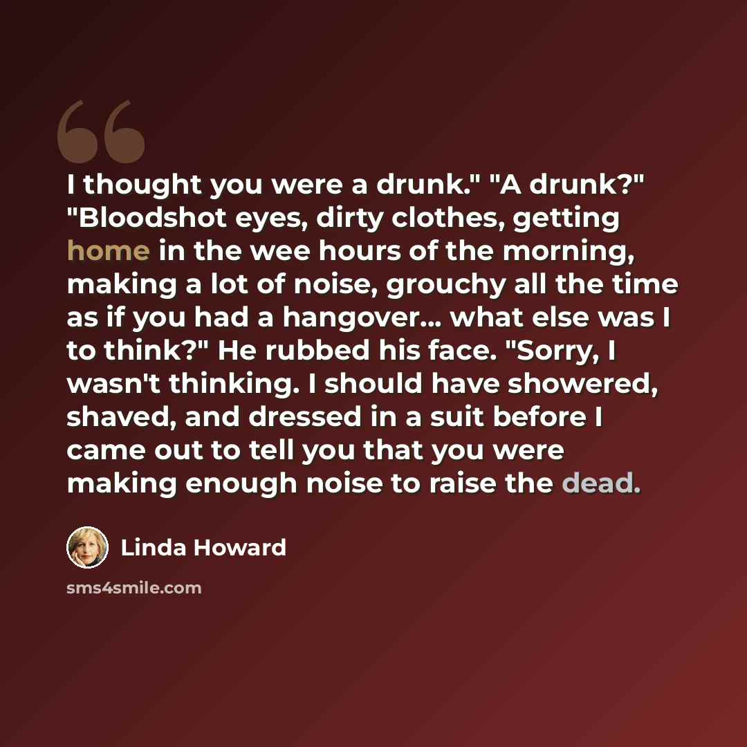 “I thought you were a drunk." "A drunk?" "Bloodshot eyes, dirty clothes, getting home in the wee hours of the morning, making a lot of noise, grouchy all the time as if you had a hangover… what else was I to think?" He rubbed his face. "Sorry, I wasn't thinking. I should have showered, shaved, and…” quote by Linda Howard