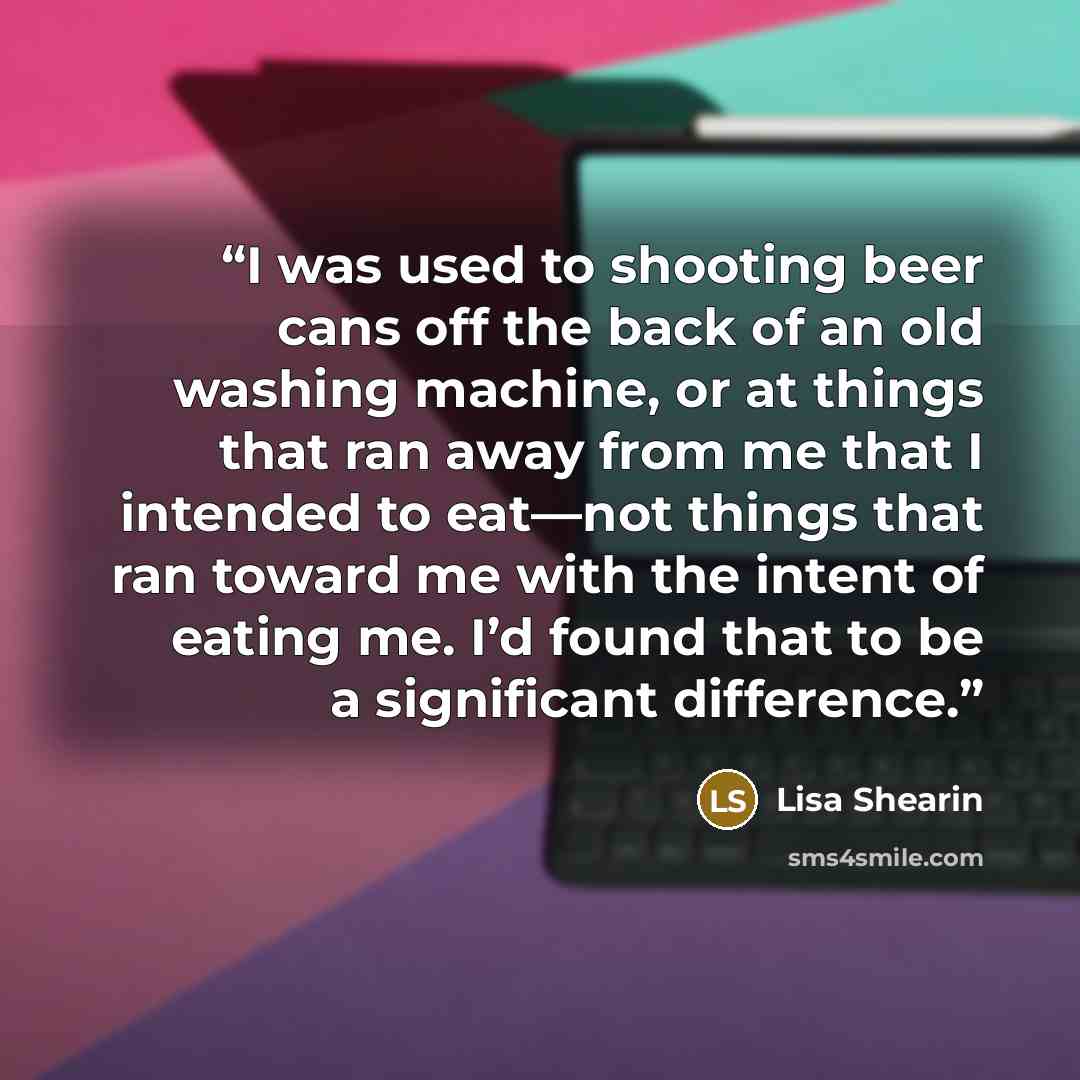 “I was used to shooting beer cans off the back of an old washing machine, or at things that ran away from me that I intended to eat—not things that ran toward me with the intent of eating me. I’d found that to be a significant difference.” quote by Lisa Shearin