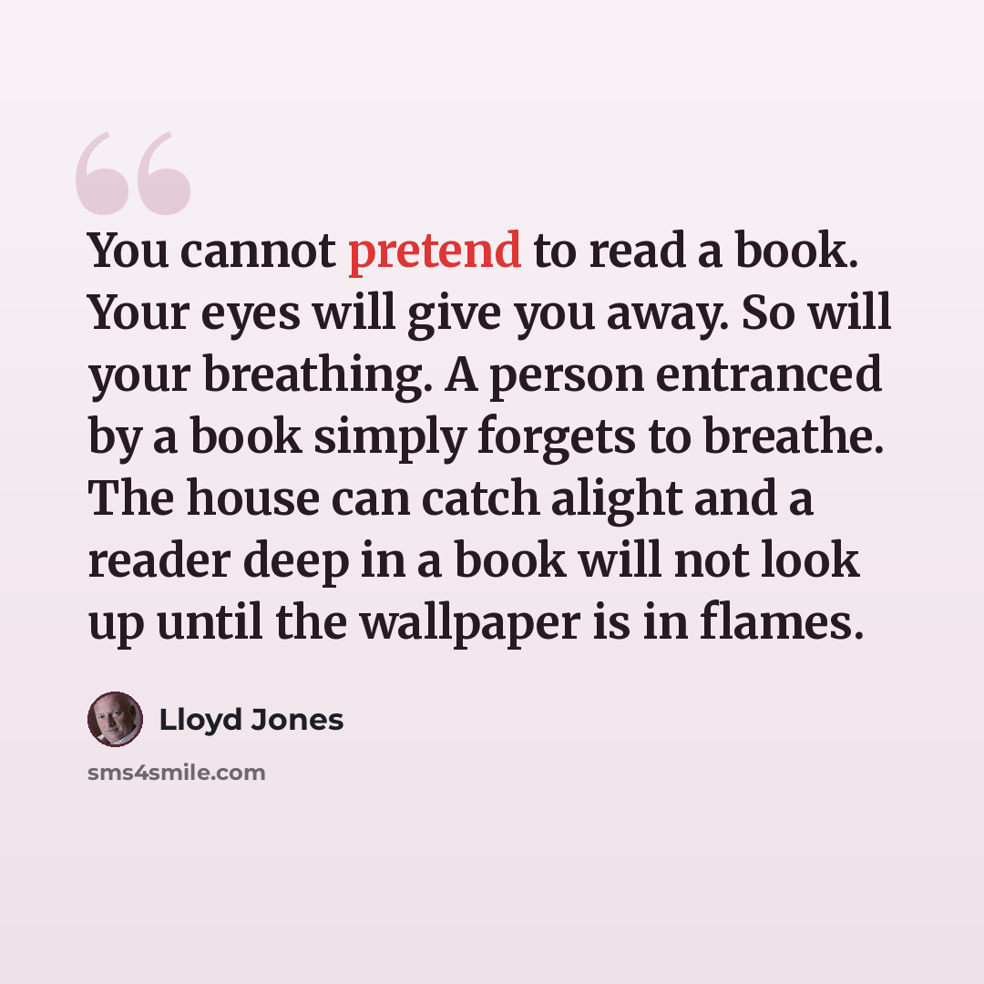 “You cannot pretend to read a book. Your eyes will give you away. So will your breathing. A person entranced by a book simply forgets to breathe. The house can catch alight and a reader deep in a book will not look up until the wallpaper is in flames.” quote by Lloyd Jones