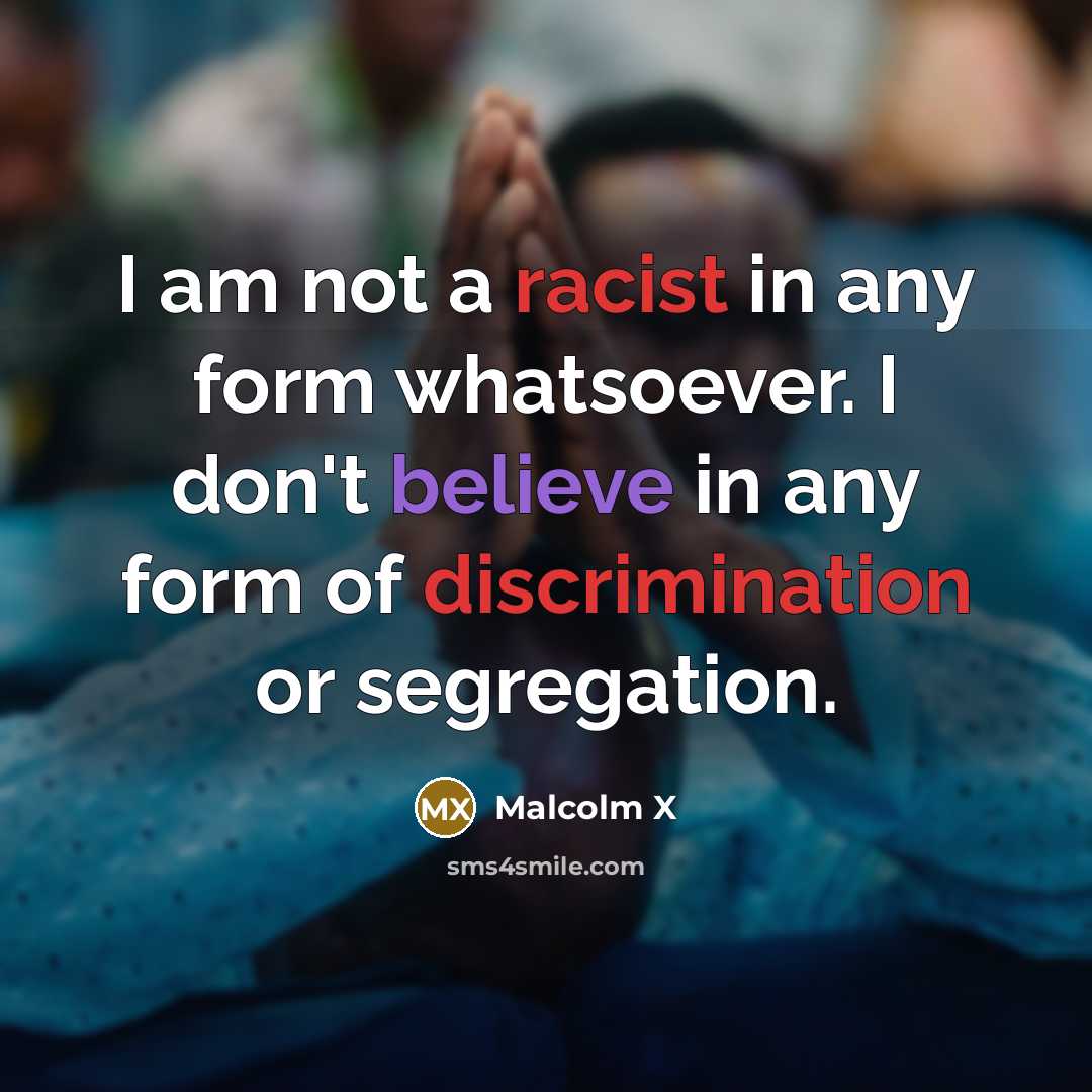 “I am not a racist in any form whatsoever. I don't believe in any form of discrimination or segregation.” quote by Malcolm X