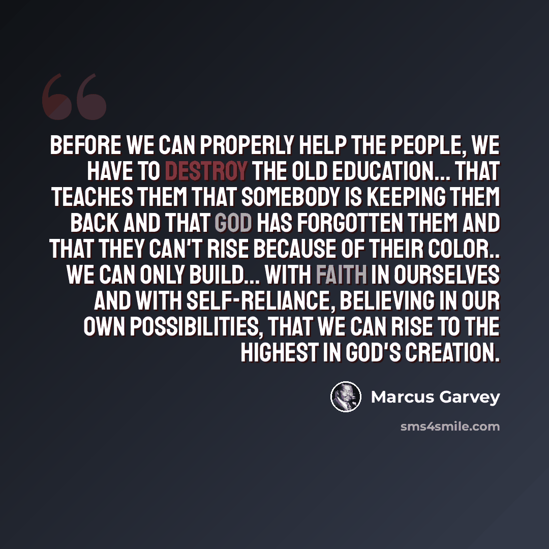 “Before we can properly help the people, we have to destroy the old education... that teaches them that somebody is keeping them back and that God has forgotten them and that they can't rise because of their color.. we can only build... with faith in ourselves and with self-reliance, believing in…” quote by Marcus Garvey