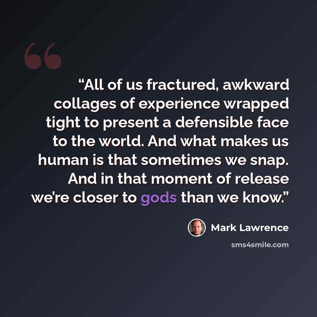 “All of us fractured, awkward collages of experience wrapped tight to present a defensible face to the world. And what makes us human is that sometimes we snap. And in that moment of release we’re closer to gods than we know.” quote by Mark Lawrence